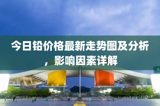 今日铅价格最新走势图及分析，影响因素详解