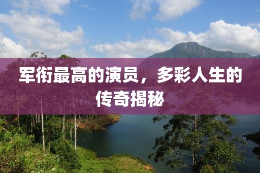 军衔最高的演员，多彩人生的传奇揭秘