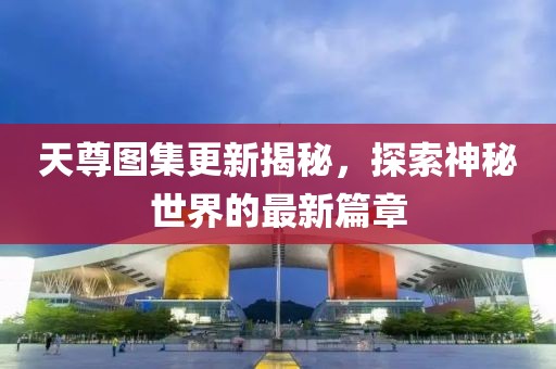 天尊图集更新揭秘，探索神秘世界的最新篇章