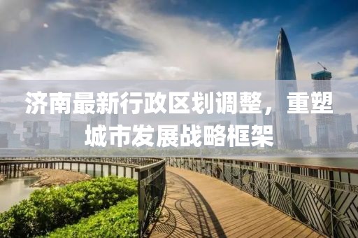 济南最新行政区划调整，重塑城市发展战略框架