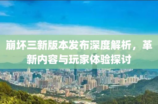 崩坏三新版本发布深度解析，革新内容与玩家体验探讨