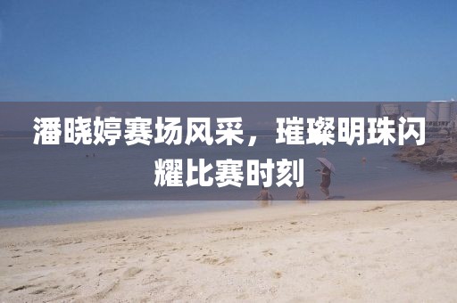 潘晓婷赛场风采，璀璨明珠闪耀比赛时刻