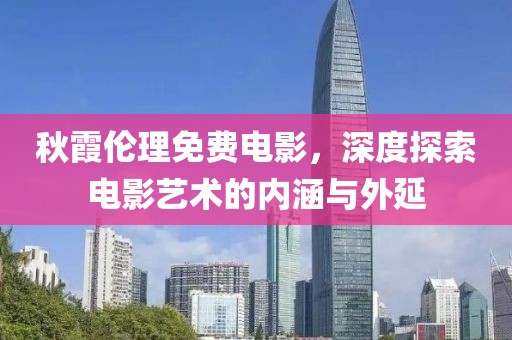 秋霞伦理免费电影，深度探索电影艺术的内涵与外延