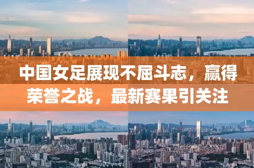 中国女足展现不屈斗志，赢得荣誉之战，最新赛果引关注