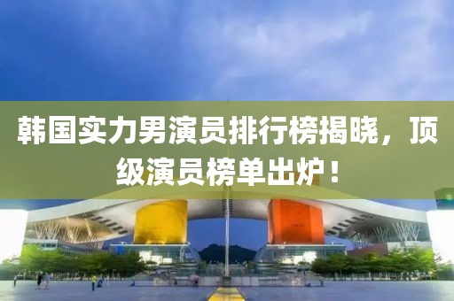 韩国实力男演员排行榜揭晓，顶级演员榜单出炉！