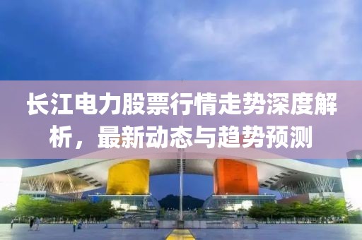 长江电力股票行情走势深度解析，最新动态与趋势预测