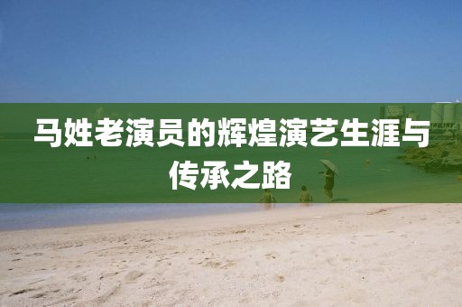 马姓老演员的辉煌演艺生涯与传承之路