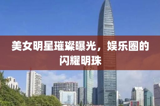 美女明星璀璨曝光，娱乐圈的闪耀明珠