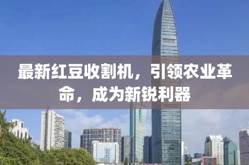 最新红豆收割机，引领农业革命，成为新锐利器