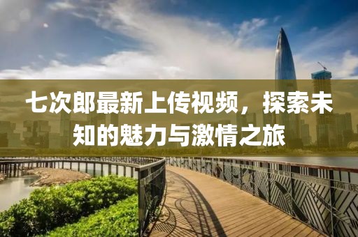 七次郎最新上传视频，探索未知的魅力与激情之旅