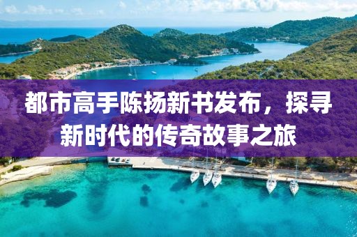 都市高手陈扬新书发布，探寻新时代的传奇故事之旅