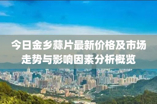 今日金乡蒜片最新价格及市场走势与影响因素分析概览