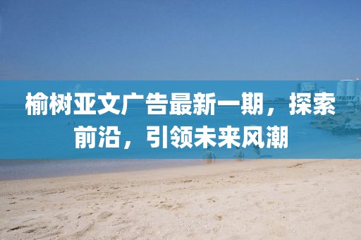 榆树亚文广告最新一期，探索前沿，引领未来风潮