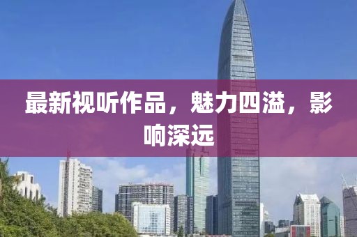 最新视听作品，魅力四溢，影响深远