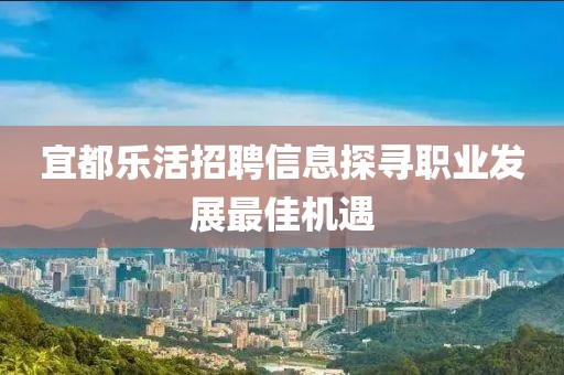 宜都乐活招聘信息探寻职业发展最佳机遇