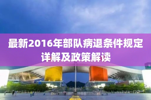 最新2016年部队病退条件规定详解及政策解读
