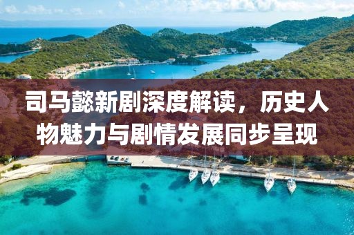 司马懿新剧深度解读，历史人物魅力与剧情发展同步呈现