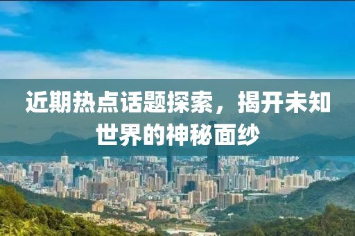 近期热点话题探索，揭开未知世界的神秘面纱