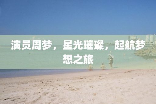 演员周梦，星光璀璨，起航梦想之旅