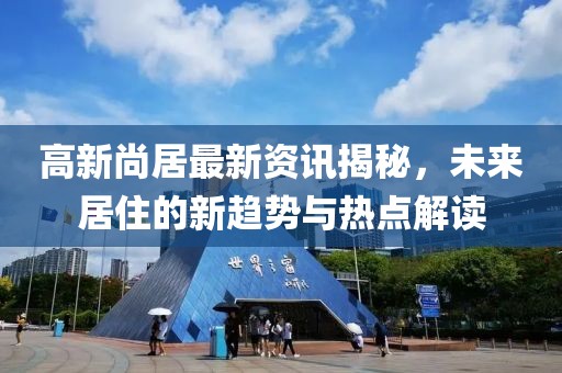 高新尚居最新资讯揭秘，未来居住的新趋势与热点解读