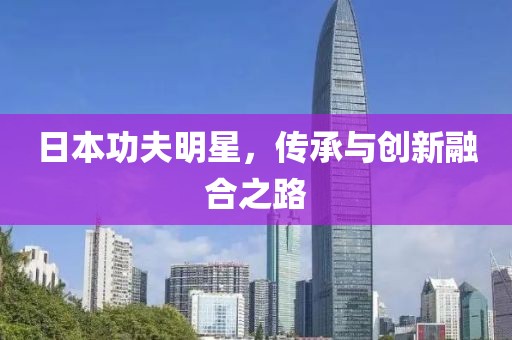 日本功夫明星，传承与创新融合之路