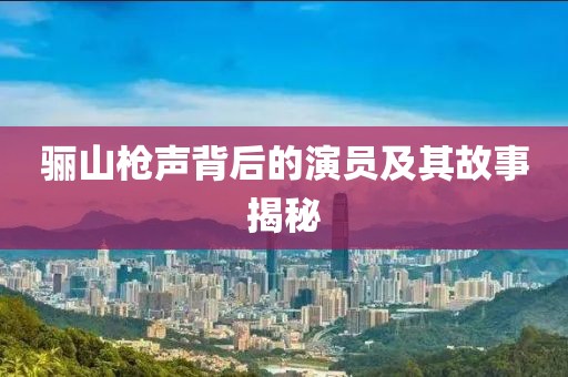 骊山枪声背后的演员及其故事揭秘
