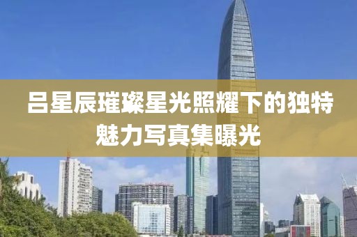吕星辰璀璨星光照耀下的独特魅力写真集曝光