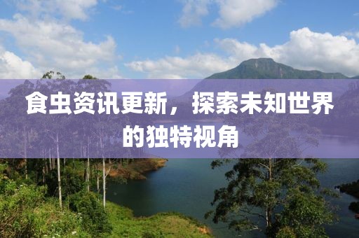 食虫资讯更新，探索未知世界的独特视角