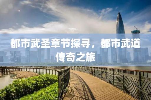 都市武圣章节探寻，都市武道传奇之旅
