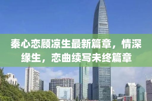 秦心恋顾凉生最新篇章，情深缘生，恋曲续写未终篇章