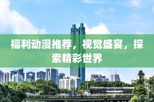 福利动漫推荐，视觉盛宴，探索精彩世界