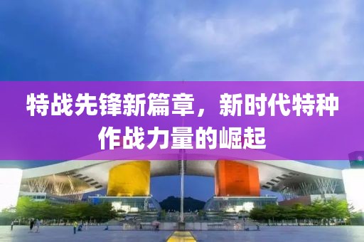 特战先锋新篇章，新时代特种作战力量的崛起