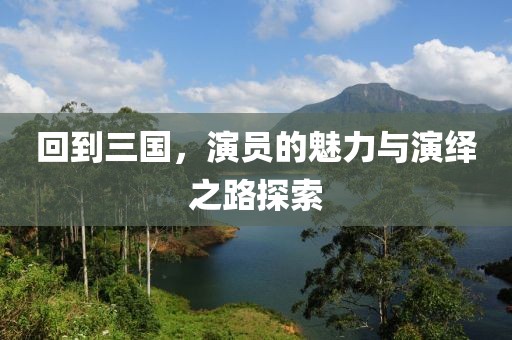 回到三国，演员的魅力与演绎之路探索