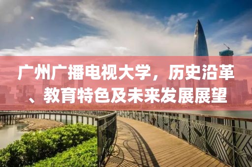 广州广播电视大学，历史沿革、教育特色及未来发展展望