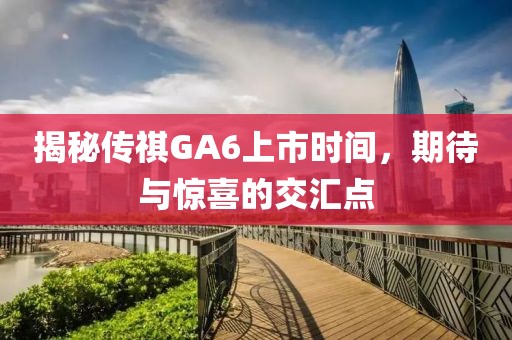揭秘传祺GA6上市时间，期待与惊喜的交汇点