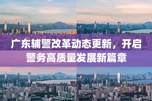 广东辅警改革动态更新，开启警务高质量发展新篇章