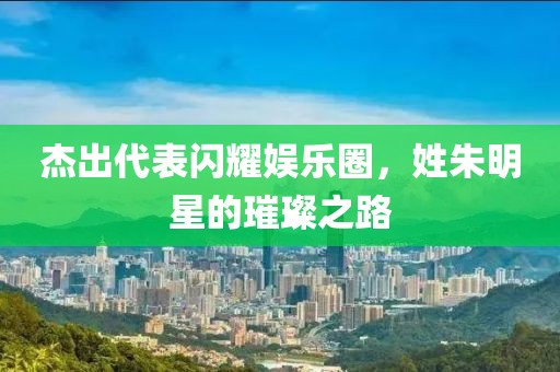 杰出代表闪耀娱乐圈，姓朱明星的璀璨之路