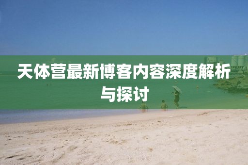 天体营最新博客内容深度解析与探讨