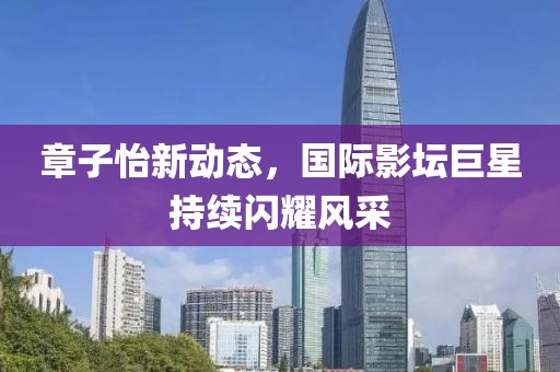 章子怡新动态，国际影坛巨星持续闪耀风采
