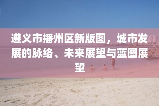 遵义市播州区新版图，城市发展的脉络、未来展望与蓝图展望