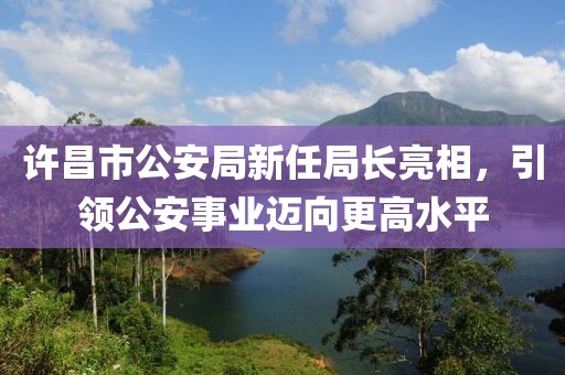 许昌市公安局新任局长亮相，引领公安事业迈向更高水平