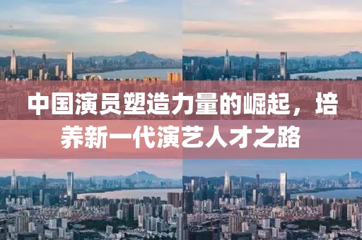 中国演员塑造力量的崛起，培养新一代演艺人才之路