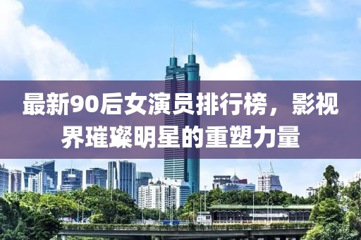 最新90后女演员排行榜，影视界璀璨明星的重塑力量