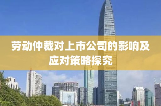劳动仲裁对上市公司的影响及应对策略探究