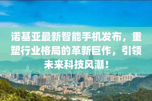 诺基亚最新智能手机发布，重塑行业格局的革新巨作，引领未来科技风潮！