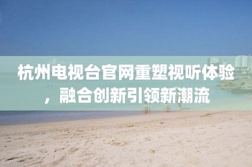 杭州电视台官网重塑视听体验，融合创新引领新潮流
