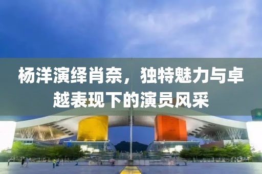 杨洋演绎肖奈，独特魅力与卓越表现下的演员风采