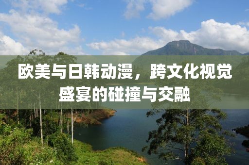 欧美与日韩动漫，跨文化视觉盛宴的碰撞与交融