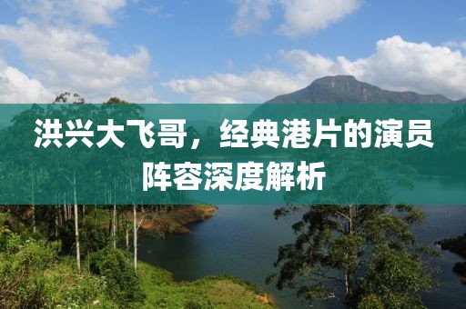 洪兴大飞哥，经典港片的演员阵容深度解析