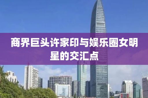 商界巨头许家印与娱乐圈女明星的交汇点